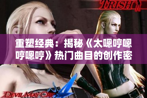 重塑經(jīng)典：揭秘《太嗯哼嗯哼嗯哼》熱門曲目的創(chuàng)作密碼