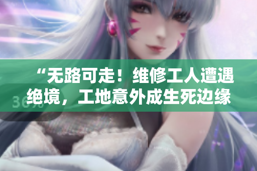 “無路可走！維修工人遭遇絕境，工地意外成生死邊緣”