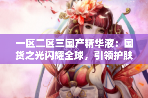 一區(qū)二區(qū)三國(guó)產(chǎn)精華液：國(guó)貨之光閃耀全球，引領(lǐng)護(hù)膚新潮流