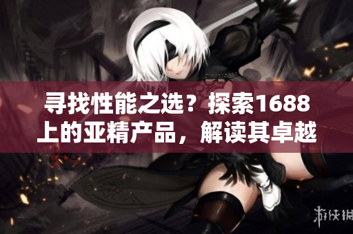 尋找性能之選？探索1688上的亞精產(chǎn)品，解讀其卓越之處