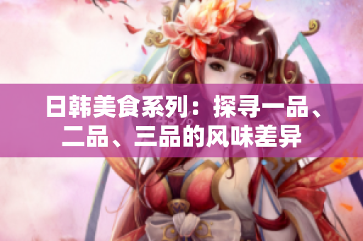 日韓美食系列：探尋一品、二品、三品的風味差異