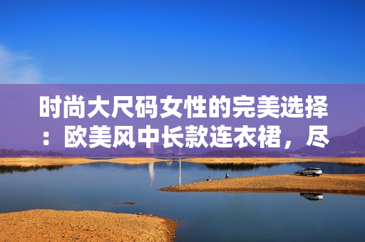 時(shí)尚大尺碼女性的完美選擇：歐美風(fēng)中長(zhǎng)款連衣裙，盡顯優(yōu)雅與魅力