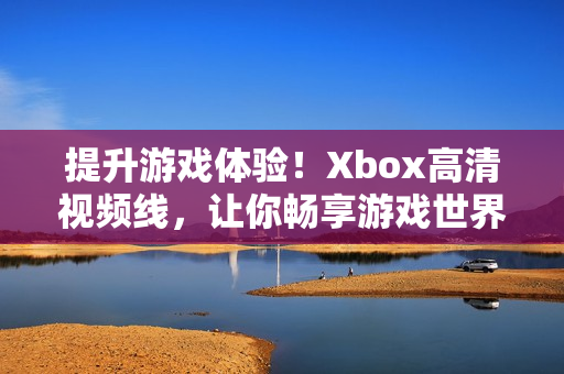 提升游戲體驗(yàn)！Xbox高清視頻線，讓你暢享游戲世界的視覺盛宴