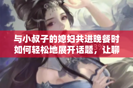 與小叔子的媳婦共進(jìn)晚餐時(shí)如何輕松地展開話題，讓聊天更加愉快和親切