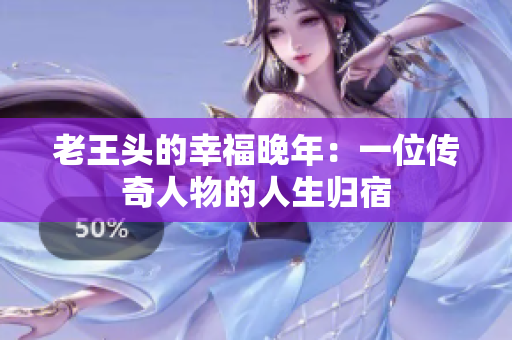老王頭的幸福晚年:一位傳奇人物的人生歸宿 老王頭的幸福晚年:一位傳奇人物的人生歸宿
