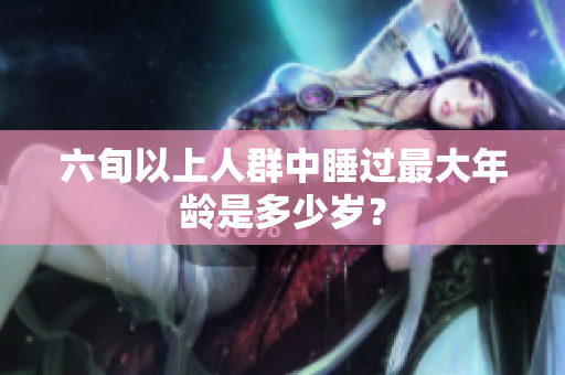 六旬以上人群中睡過最大年齡是多少歲？