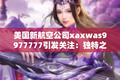 美國新航空公司xaxwas9977777引發(fā)關注：獨特之處何在？