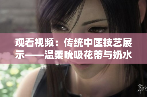 觀看視頻：傳統(tǒng)中醫(yī)技藝展示——溫柔吮吸花蒂與奶水