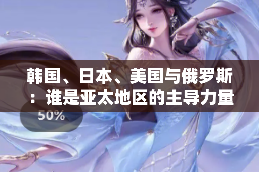 韓國(guó)、日本、美國(guó)與俄羅斯：誰(shuí)是亞太地區(qū)的主導(dǎo)力量？