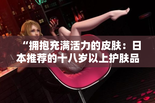 “擁抱充滿活力的皮膚：日本推薦的十八歲以上護膚品精選”