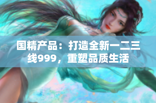 國(guó)精產(chǎn)品：打造全新一二三線999，重塑品質(zhì)生活