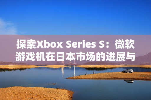 探索Xbox Series S：微軟游戲機(jī)在日本市場的進(jìn)展與影響
