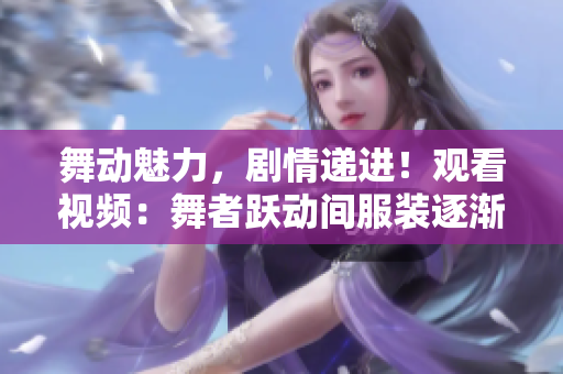 舞動魅力，劇情遞進(jìn)！觀看視頻：舞者躍動間服裝逐漸減少