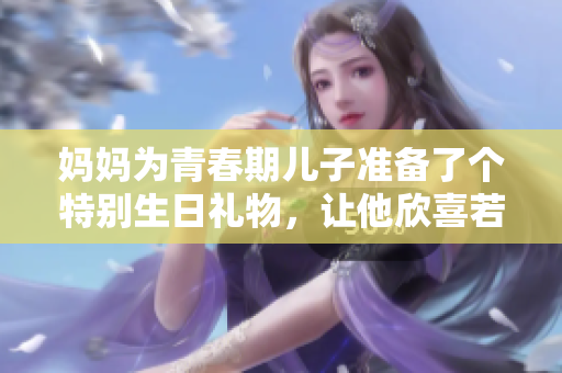媽媽為青春期兒子準(zhǔn)備了個(gè)特別生日禮物，讓他欣喜若狂！