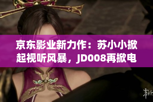 京東影業(yè)新力作：蘇小小掀起視聽(tīng)風(fēng)暴，JD008再掀電影市場(chǎng)高潮