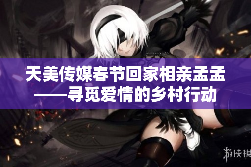 天美傳媒春節(jié)回家相親孟孟——尋覓愛(ài)情的鄉(xiāng)村行動(dòng)