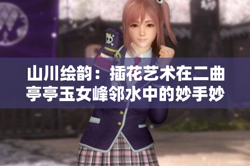 山川繪韻：插花藝術(shù)在二曲亭亭玉女峰鄰水中的妙手妙心