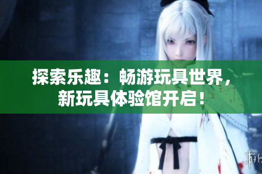 探索樂趣：暢游玩具世界，新玩具體驗(yàn)館開啟！