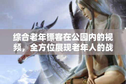 綜合老年鏢客在公園內(nèi)的視頻，全方位展現(xiàn)老年人的戰(zhàn)斗精神