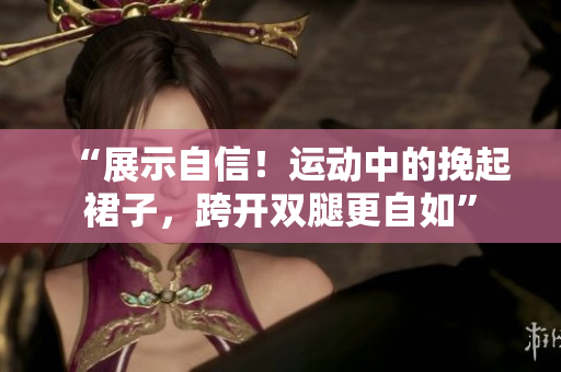 “展示自信！運(yùn)動(dòng)中的挽起裙子，跨開雙腿更自如”