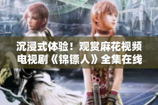 沉浸式體驗！觀賞麻花視頻電視劇《錦鏢人》全集在線追劇