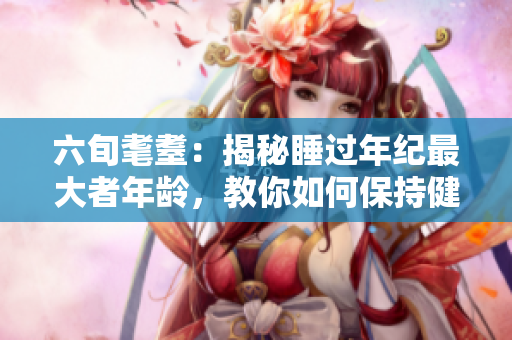 六旬耄耋：揭秘睡過年紀(jì)最大者年齡，教你如何保持健康長眠