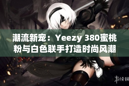 潮流新寵：Yeezy 380蜜桃粉與白色聯(lián)手打造時尚風(fēng)潮