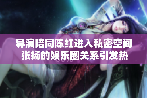 導演陪同陳紅進入私密空間 張揚的娛樂圈關系引發(fā)熱議