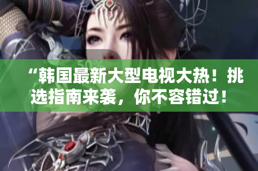 “韓國最新大型電視大熱！挑選指南來襲，你不容錯過！”