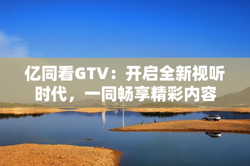 億同看GTV：開啟全新視聽時代，一同暢享精彩內(nèi)容