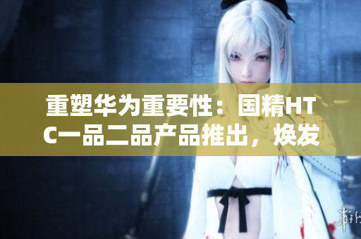 重塑華為重要性：國(guó)精HTC一品二品產(chǎn)品推出，煥發(fā)新生力量