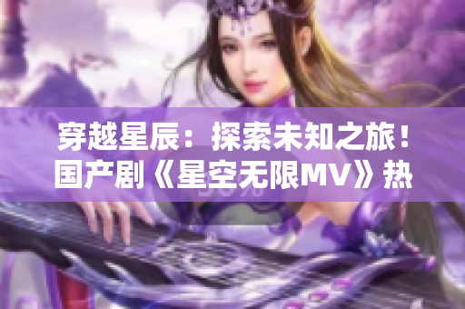 穿越星辰：探索未知之旅！國產(chǎn)劇《星空無限MV》熱播