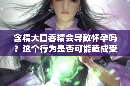 含精大口吞精會(huì)導(dǎo)致懷孕嗎？這個(gè)行為是否可能造成受孕？