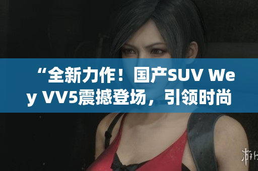 “全新力作！國產(chǎn)SUV Wey VV5震撼登場，引領時尚風潮”