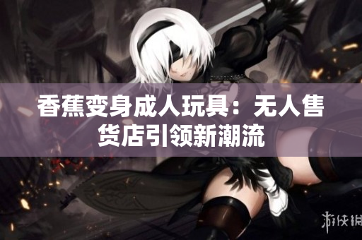 香蕉變身成人玩具：無人售貨店引領新潮流