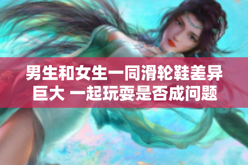 男生和女生一同滑輪鞋差異巨大 一起玩耍是否成問(wèn)題