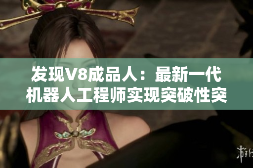 發(fā)現(xiàn)V8成品人：最新一代機器人工程師實現(xiàn)突破性突破