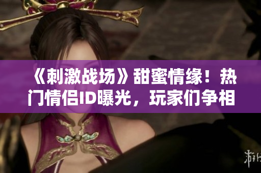 《刺激戰(zhàn)場》甜蜜情緣！熱門情侶ID曝光，玩家們爭相模仿