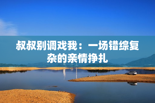叔叔別調(diào)戲我:一場錯綜復(fù)雜的親情掙扎 叔叔別調(diào)戲我:一場錯綜復(fù)雜的親情掙扎