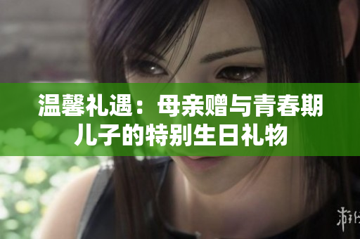 溫馨禮遇：母親贈與青春期兒子的特別生日禮物