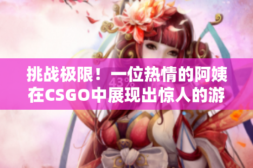 挑戰(zhàn)極限！一位熱情的阿姨在CSGO中展現(xiàn)出驚人的游戲技巧與冷靜應對