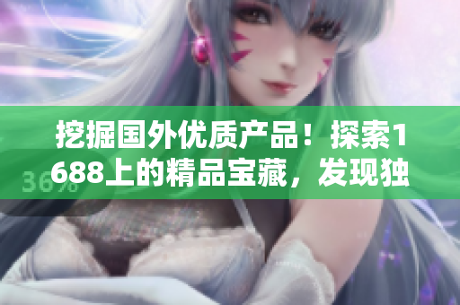 挖掘國外優(yōu)質(zhì)產(chǎn)品！探索1688上的精品寶藏，發(fā)現(xiàn)獨(dú)特魅力與品質(zhì)保證