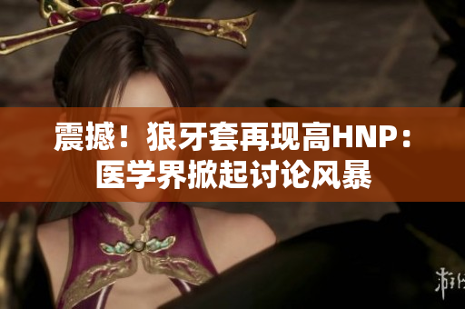 震撼！狼牙套再現(xiàn)高HNP：醫(yī)學(xué)界掀起討論風(fēng)暴