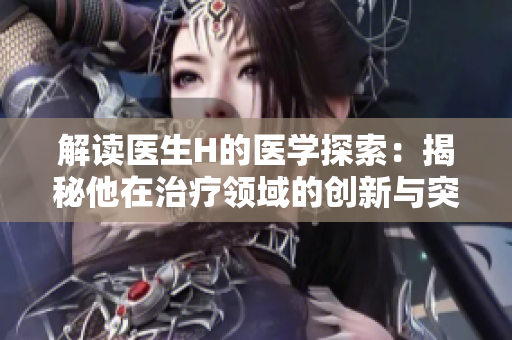 解讀醫(yī)生H的醫(yī)學(xué)探索：揭秘他在治療領(lǐng)域的創(chuàng)新與突破