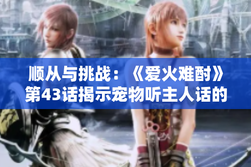 順從與挑戰(zhàn)：《愛火難酎》第43話揭示寵物聽主人話的艱辛與樂趣