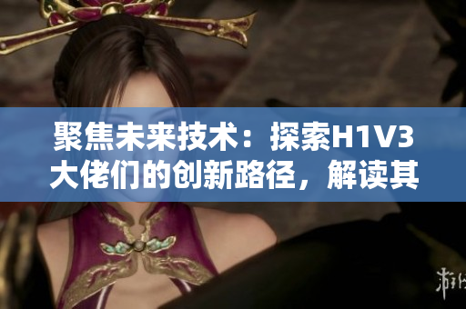 聚焦未來技術(shù)：探索H1V3大佬們的創(chuàng)新路徑，解讀其影響與挑戰(zhàn)