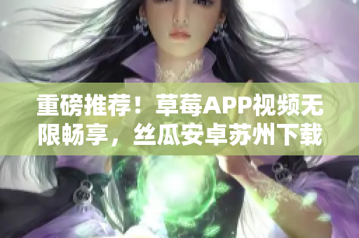 重磅推薦！草莓APP視頻無限暢享，絲瓜安卓蘇州下載安裝全指南