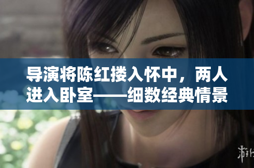 導(dǎo)演將陳紅摟入懷中，兩人進(jìn)入臥室——細(xì)數(shù)經(jīng)典情景