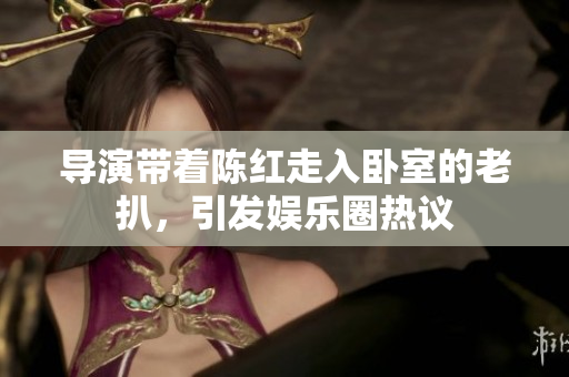 導演帶著陳紅走入臥室的老扒，引發(fā)娛樂圈熱議