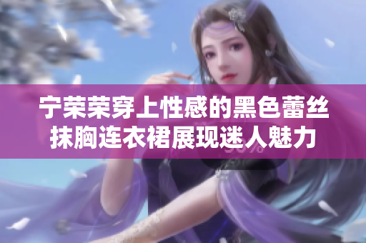 寧榮榮穿上性感的黑色蕾絲抹胸連衣裙展現(xiàn)迷人魅力